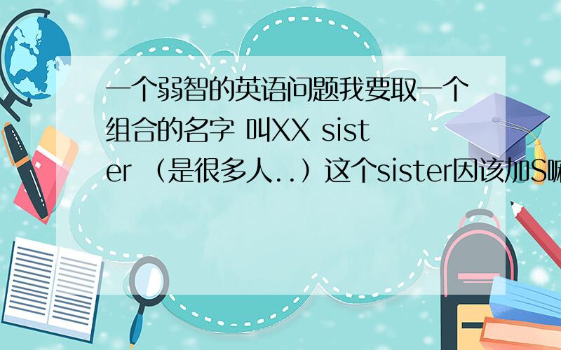 一个弱智的英语问题我要取一个组合的名字 叫XX sister （是很多人..）这个sister因该加S嘛?sisters?稍微解释下..