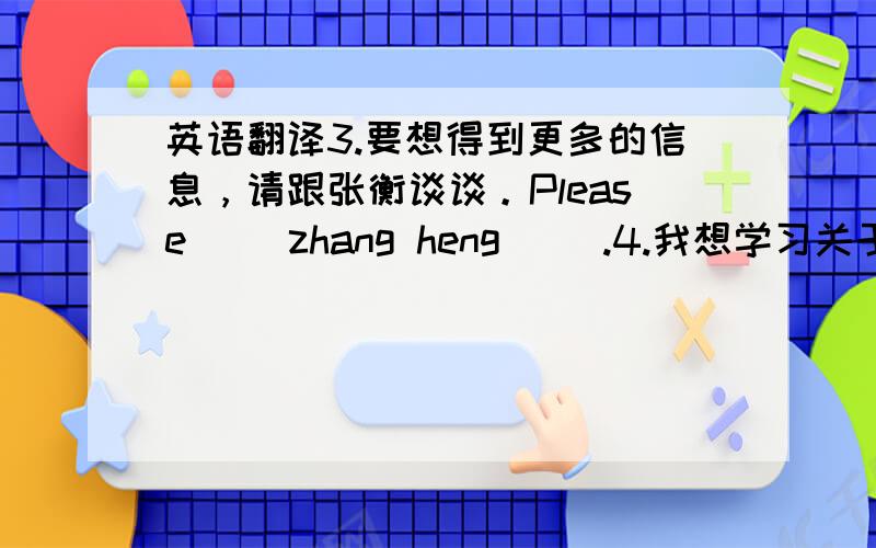 英语翻译3.要想得到更多的信息，请跟张衡谈谈。Please() zhang heng ().4.我想学习关于运动方面的知识。I want ()sports.