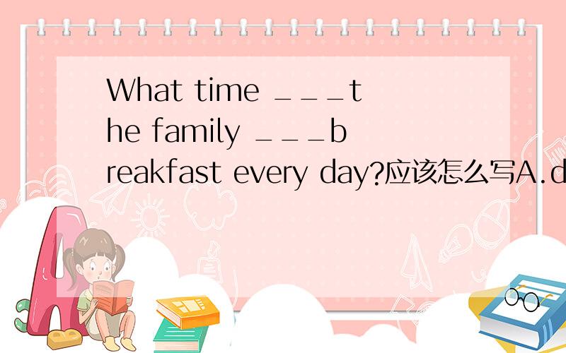 What time ___the family ___breakfast every day?应该怎么写A.do have B.are have C.are having D.do having