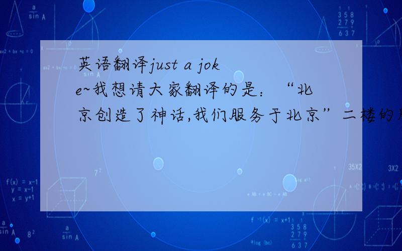 英语翻译just a joke~我想请大家翻译的是：“北京创造了神话,我们服务于北京”二楼的朋友是个很负责的人呀。