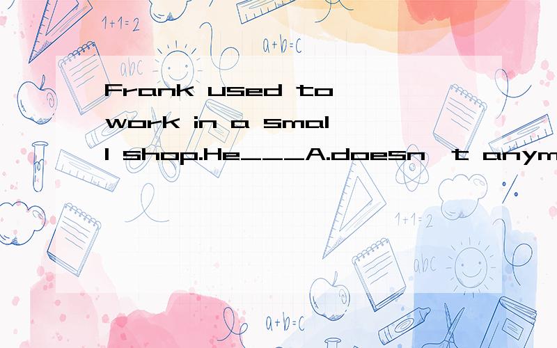 Frank used to work in a small shop.He___A.doesn't anymore B.still does C.is now D.has never done anything else