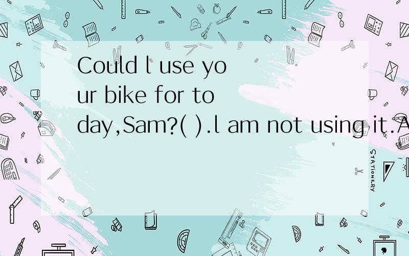 Could l use your bike for today,Sam?( ).l am not using it.A sure,go aheadB l have no ideaC no,you can notD never mind