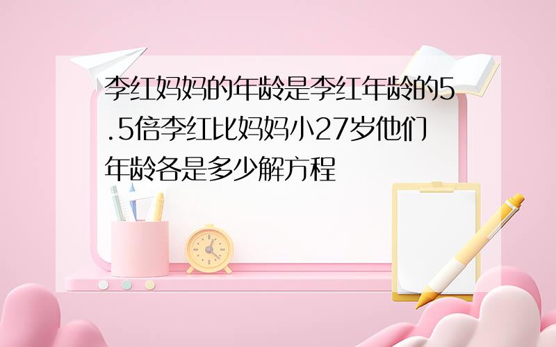 李红妈妈的年龄是李红年龄的5.5倍李红比妈妈小27岁他们年龄各是多少解方程