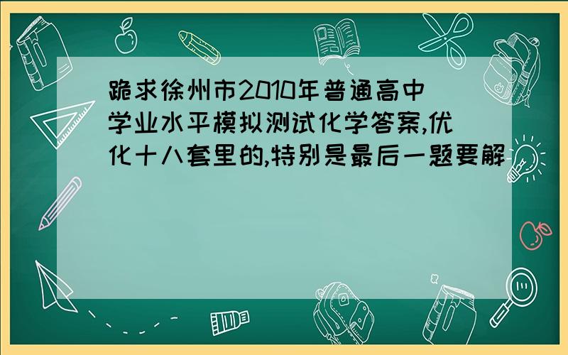 跪求徐州市2010年普通高中学业水平模拟测试化学答案,优化十八套里的,特别是最后一题要解