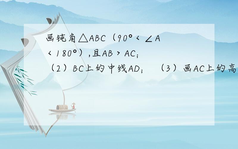 画钝角△ABC（90°＜∠A＜180°）,且AB＞AC；（2）BC上的中线AD； （3）画AC上的高BE；（2）BC上的中线AD；（3）画AC上的高BE；（4）画角平分线CF．图要好