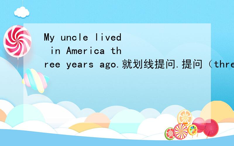 My uncle lived in America three years ago.就划线提问.提问（three years ago）
