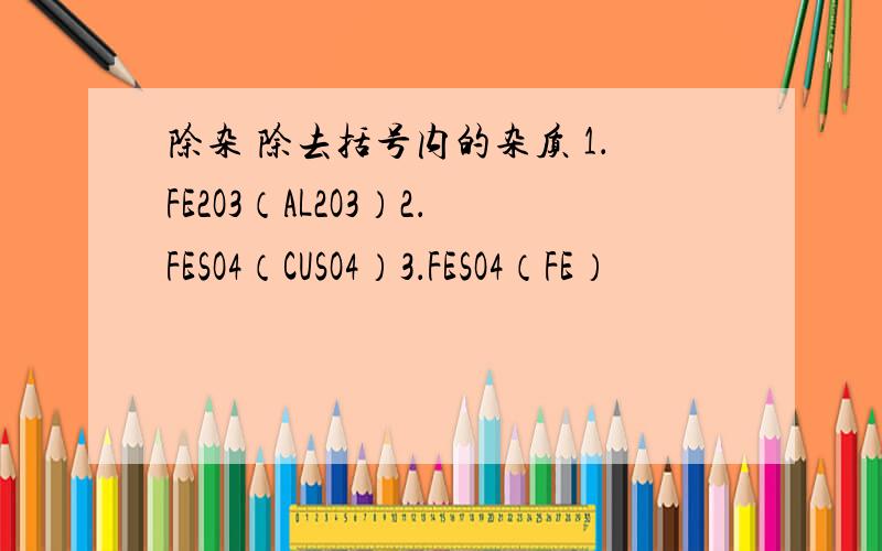 除杂 除去括号内的杂质 1．FE2O3（AL2O3）2．FESO4（CUSO4）3．FESO4（FE）