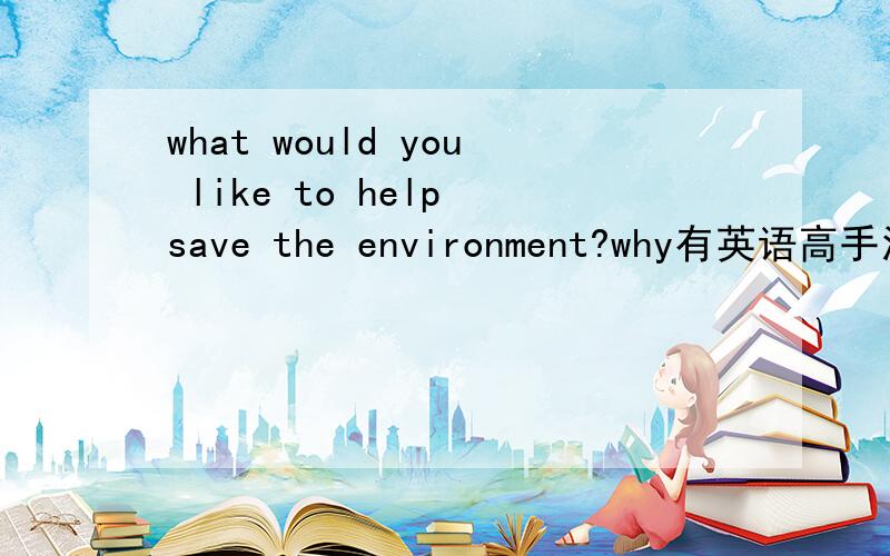 what would you like to help save the environment?why有英语高手没,快救命啊 要求：6句,