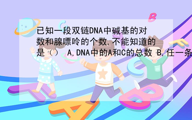 已知一段双链DNA中碱基的对数和腺嘌呤的个数,不能知道的是（） A,DNA中的A和C的总数 B,任一条链的A和C的总数 C,任一条链的A和T的总数 D,DNA中的G和C所占的比值