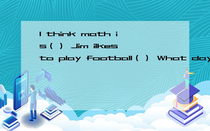 I think math is（） Jim ilkes to play football（） What day is the third day of a week?It Is ()这些题不是完形填空也不是填空 是选择