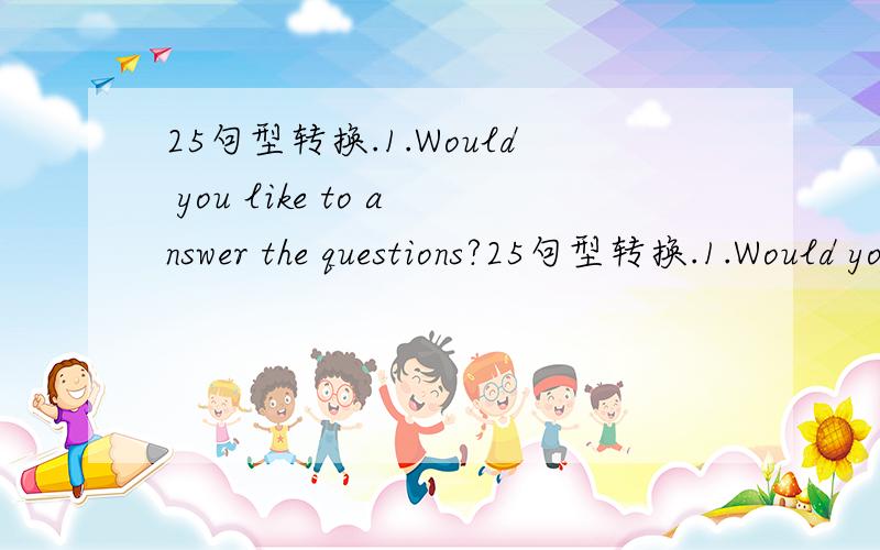 25句型转换.1.Would you like to answer the questions?25句型转换.1.Would you like to answer the questions?(改为同义句)____ ____ ____ answer the questions?