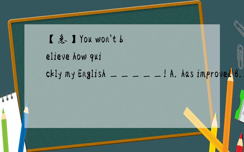 【急】You won't believe how quickly my English _____! A. has improved B.is improved【急】这两个我搞不明白,书上有个句子是这样的：You wouldn't believe how quickly my French has improved .   谁能给我解释一下,答案貌似