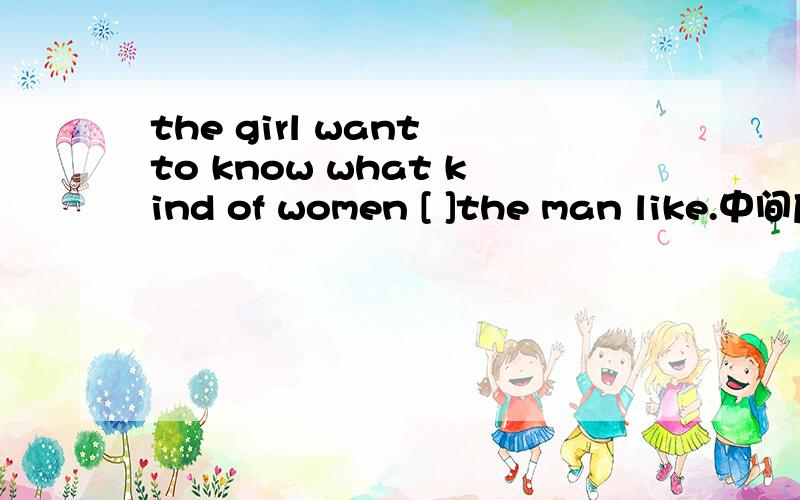 the girl want to know what kind of women [ ]the man like.中间应该写什么