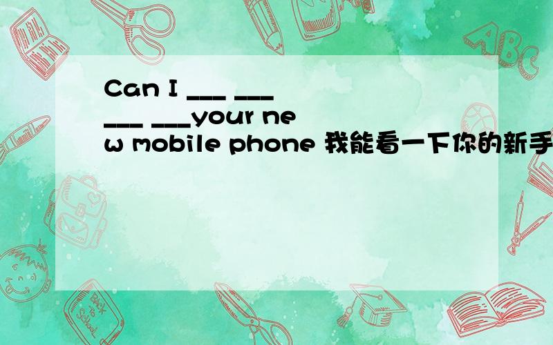 Can I ___ ___ ___ ___your new mobile phone 我能看一下你的新手机吗?