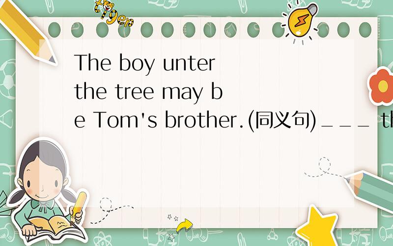 The boy unter the tree may be Tom's brother.(同义句)___ the boy under the tree ___ Tom's brother.