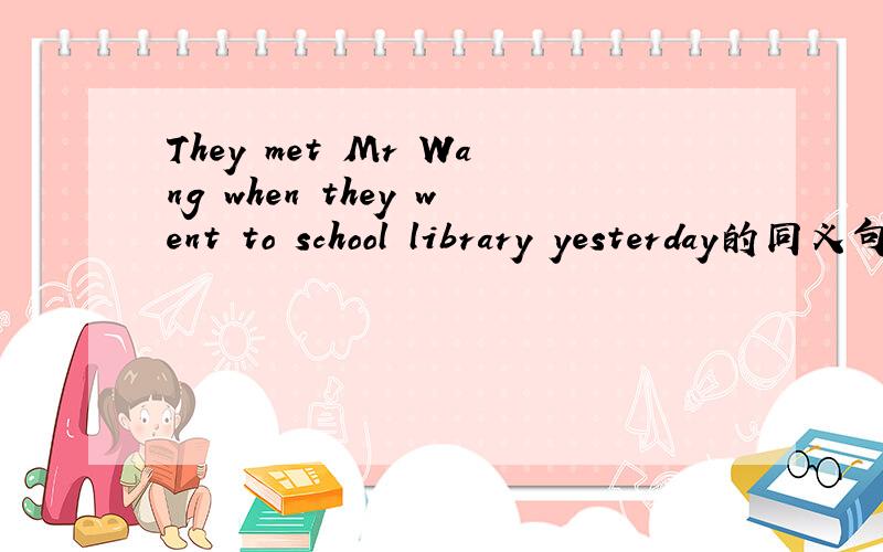They met Mr Wang when they went to school library yesterday的同义句!