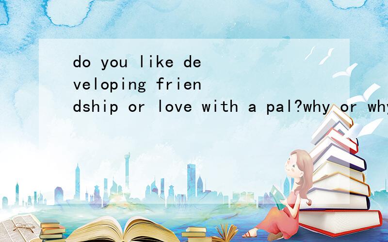 do you like developing friendship or love with a pal?why or why not?是 pal 不是那个key pal