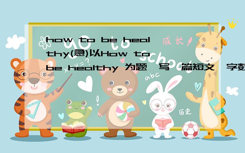 how to be healthy(急)以How to be healthy 为题,写一篇短文,字数60左右