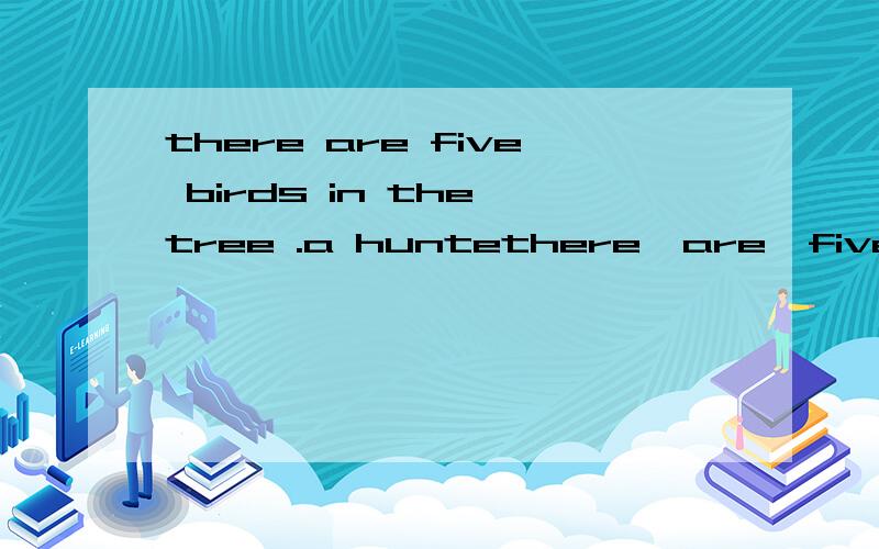 there are five birds in the tree .a huntethere  are  five  birds  in  the  tree  .a  hunter  one.how  many  left?