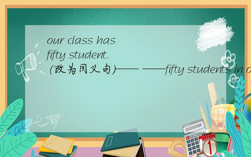 our class has fifty student.(改为同义句）—— ——fifty students in oour class.