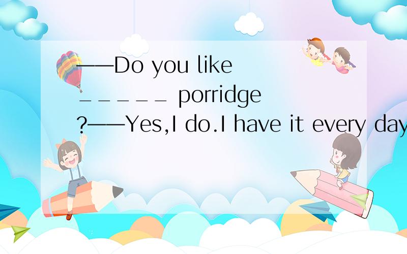 ——Do you like _____ porridge?——Yes,I do.I have it every day.