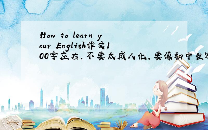 How to learn your English作文100字左右,不要太成人化,要像初中生写的,快啦,2天内,谢啦,好的我有额外加分