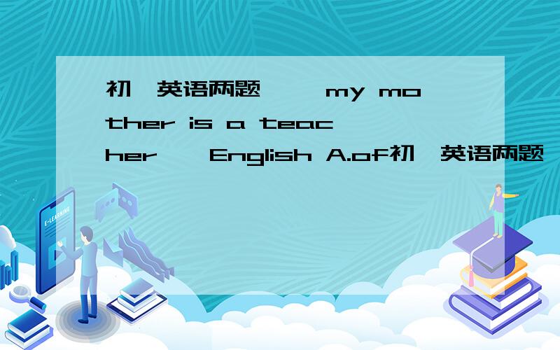 初一英语两题…… my mother is a teacher……English A.of初一英语两题……my mother is a teacher……EnglishA.of      B.in     C.for     D.on还有图中的32题