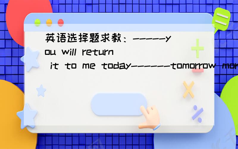 英语选择题求教：-----you will return it to me today------tomorrow morning.-----you will return it to me today------tomorrow morning.A.Neither,nor B.that C.Either,or D.Whether,or我认为C,D均对.++++I don't mind at all.