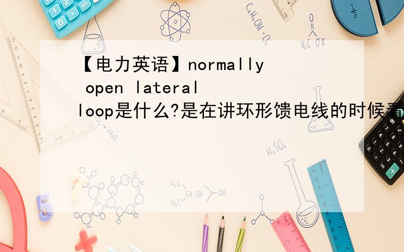 【电力英语】normally open lateral loop是什么?是在讲环形馈电线的时候看到的句子如下In addition to main feeder loops ,normally open lateral loops are also used ,particularly in underground systems.还有比较类似的就是no