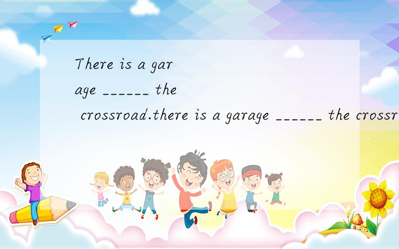 There is a garage ______ the crossroad.there is a garage ______ the crossroad.a.on b. at c.along d.behind