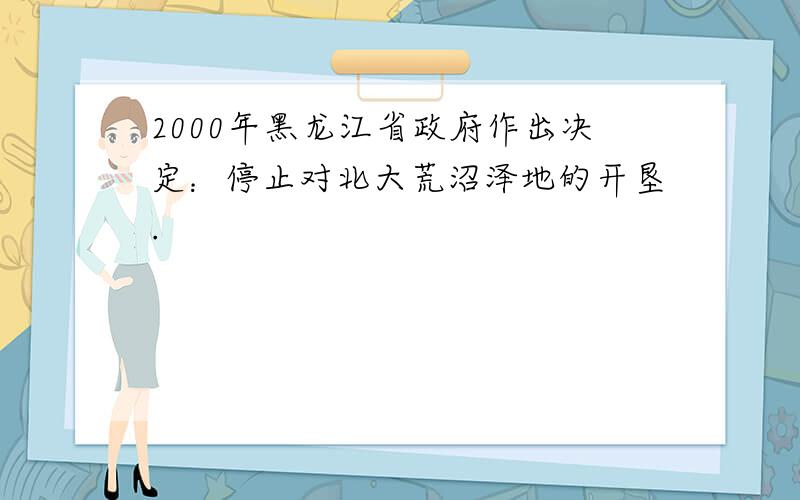 2000年黑龙江省政府作出决定：停止对北大荒沼泽地的开垦.