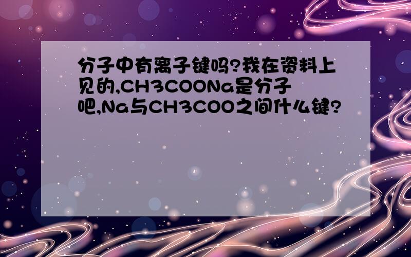分子中有离子键吗?我在资料上见的,CH3COONa是分子吧,Na与CH3COO之间什么键?