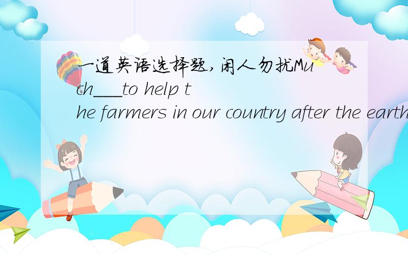 一道英语选择题,闲人勿扰Much___to help the farmers in our country after the earthquake.A.has done B.have been done C.was been doneD.has been done