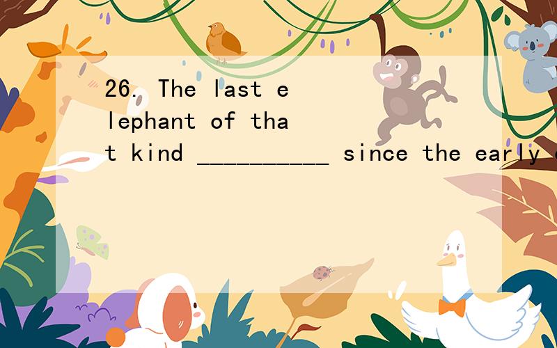 26. The last elephant of that kind __________ since the early of last century. A. died B. has died C. was dead D. has been dead   选什么?这句话什么一死