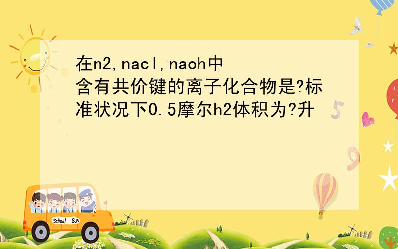 在n2,nacl,naoh中含有共价键的离子化合物是?标准状况下0.5摩尔h2体积为?升