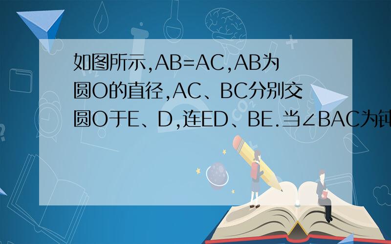 如图所示,AB=AC,AB为圆O的直径,AC、BC分别交圆O于E、D,连ED、BE.当∠BAC为钝角时如图乙CA的延长线交圆O与点E,连接ED、BE,问DE与BD是否还相等?