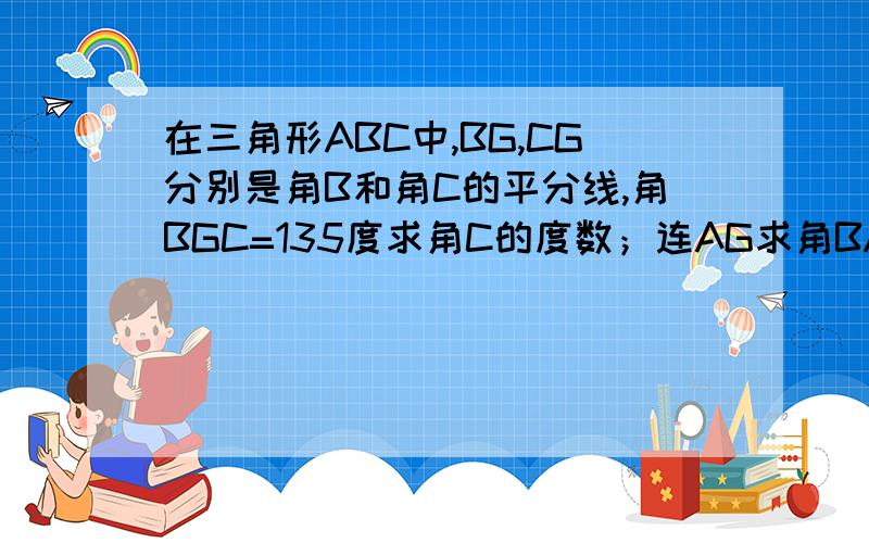 在三角形ABC中,BG,CG分别是角B和角C的平分线,角BGC=135度求角C的度数；连AG求角BAG的度数