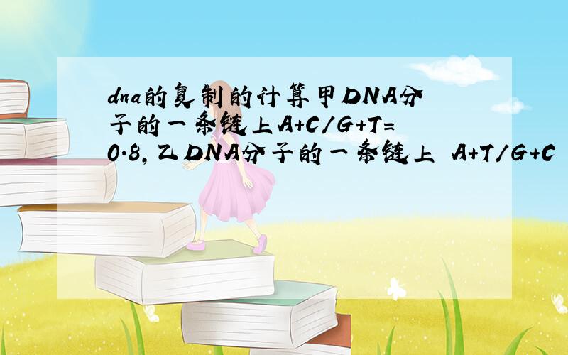dna的复制的计算甲DNA分子的一条链上A+C/G+T=0.8,乙DNA分子的一条链上 A+T/G+C = 1.25,那么甲、乙DNA分子中互补链上相应的碱基比例分别是?