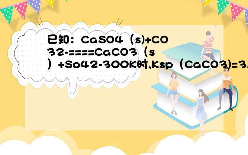 已知：CaSO4（s)+CO32-====CaCO3（s）+So42-300K时,Ksp（CaCO3)=3.0*10^-9次方,ksp（casO4）=1.5*10-5次方.现在300K时,向1L 0.01mol/L的 Na2SO4溶液中滴加Cacl2溶液至刚好形成沉淀,然后再加入Na2co3至刚好生成caco3沉淀.