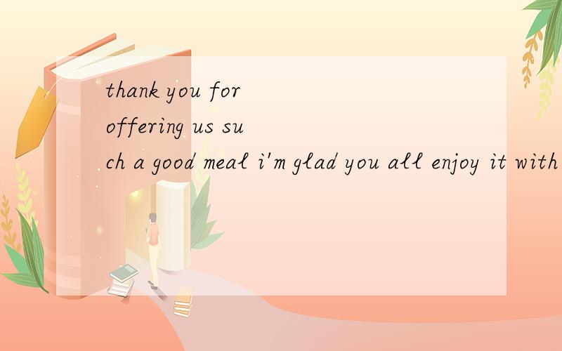 thank you for offering us such a good meal i'm glad you all enjoy it with pleasure 这两个有差别?