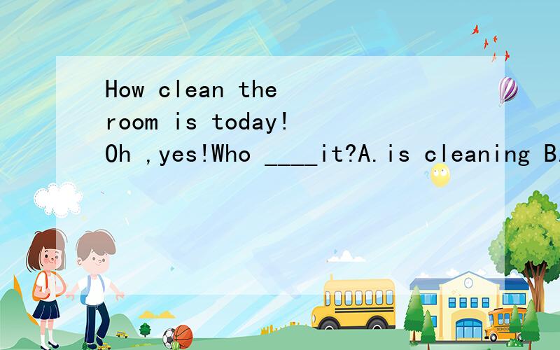 How clean the room is today!Oh ,yes!Who ____it?A.is cleaning B.will clean C.has cleaned D.had cleaned
