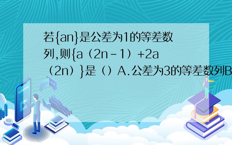 若{an}是公差为1的等差数列,则{a（2n-1）+2a（2n）}是（）A.公差为3的等差数列B.公差为4的等差数列 C.公差为6的等差数列 D.公差为9的等差数列