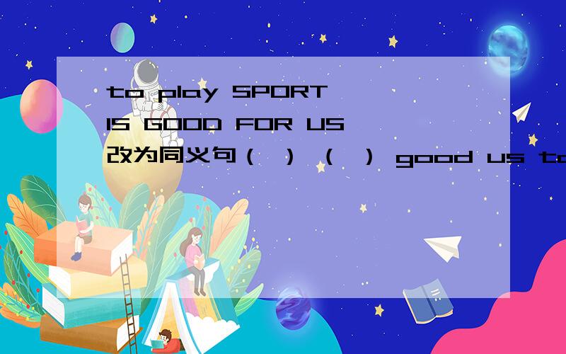 to play SPORT IS GOOD FOR US改为同义句（ ） （ ） good us to play sports
