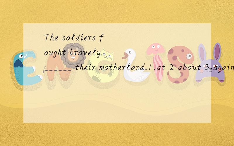 The soldiers fought bravely ______ their motherland.1.at 2 about 3 against 4 for