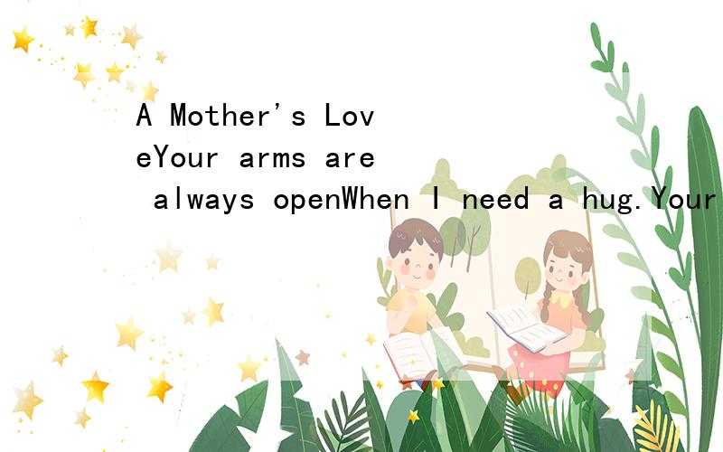 A Mother's LoveYour arms are always openWhen I need a hug.Your heart understands.when I need a friend.Your gentle eyes are stern.When I need a lesson.Your strength and Love has guided meAnd gave me wings to fly.还有啊一定要对！