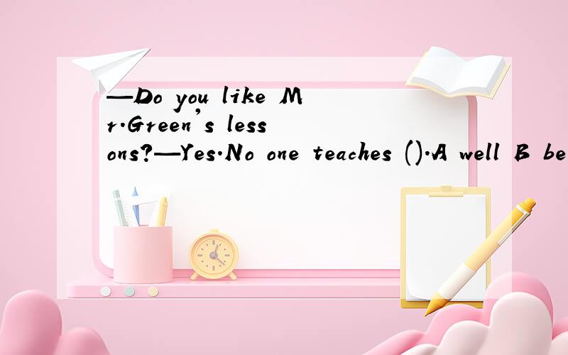 —Do you like Mr.Green's lessons?—Yes.No one teaches ().A well B better C best D good