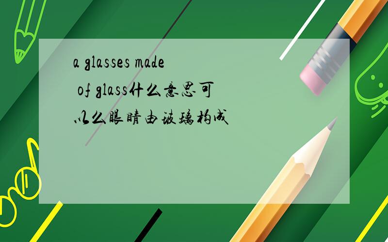 a glasses made of glass什么意思可以么眼睛由玻璃构成