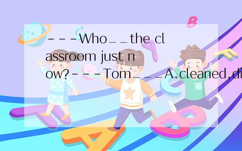 ---Who__the classroom just now?---Tom___A.cleaned,didB.clean,doesC.cleans,didD.cleaning,do