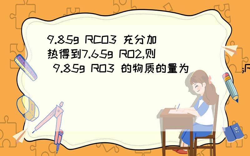 9.85g RCO3 充分加热得到7.65g RO2,则 9.85g RO3 的物质的量为____ ;R 的式量为_______: