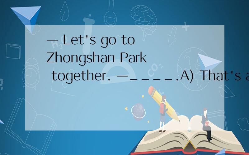 — Let's go to Zhongshan Park together. —____.A) That's a good idea B) Yes, let's— Let's go to Zhongshan Park together. —_____.A) That's a good idea    B) Yes, let's     C) If I can, I will go.    D) Sorry, I can't.